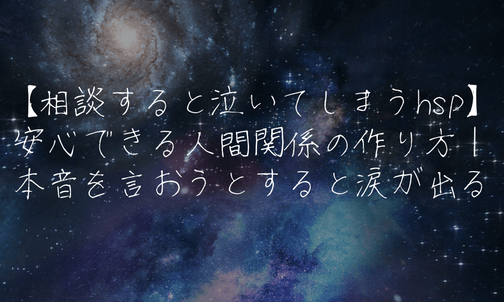 【相談すると泣いてしまうhsp】安心できる人間関係の作り方｜本音を言おうとすると涙が出る