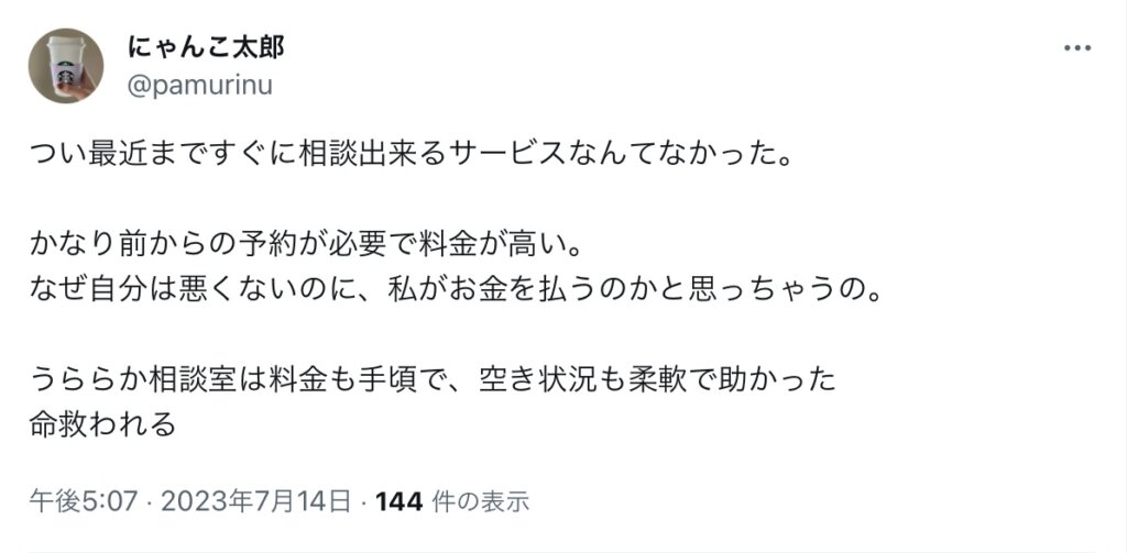 つい最近まですぐに相談出来るサービスなんてなかった。

かなり前からの予約が必要で料金が高い。
なぜ自分は悪くないのに、私がお金を払うのかと思っちゃうの。

うららか相談室は料金も手頃で、空き状況も柔軟で助かった
命救われる